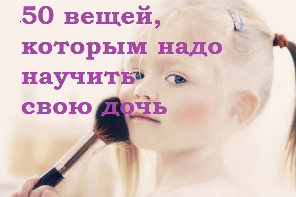 50 вещей, которым нужно научить свою дочь. Мы хотим познакомить вас с теми жизненными установками, ...