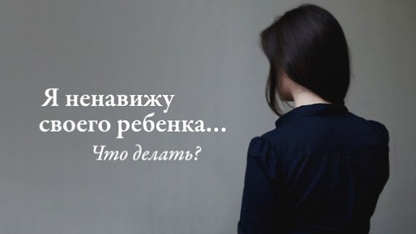 Я ненавижу своего ребенка… Что делать? Если набрать в поисковике подобный запрос, то выпадает ...