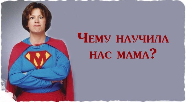Чему научила нас мама.Мама научила меня — преодолевать невозможное: «Закрой рот и ешь суп».Мама ...
