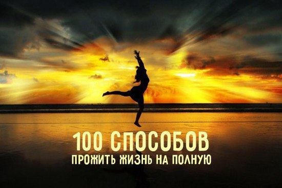 100 способов прожить жизнь на полную.1. Каждый день это новый старт. Не привязывайтесь к тому, что ...
