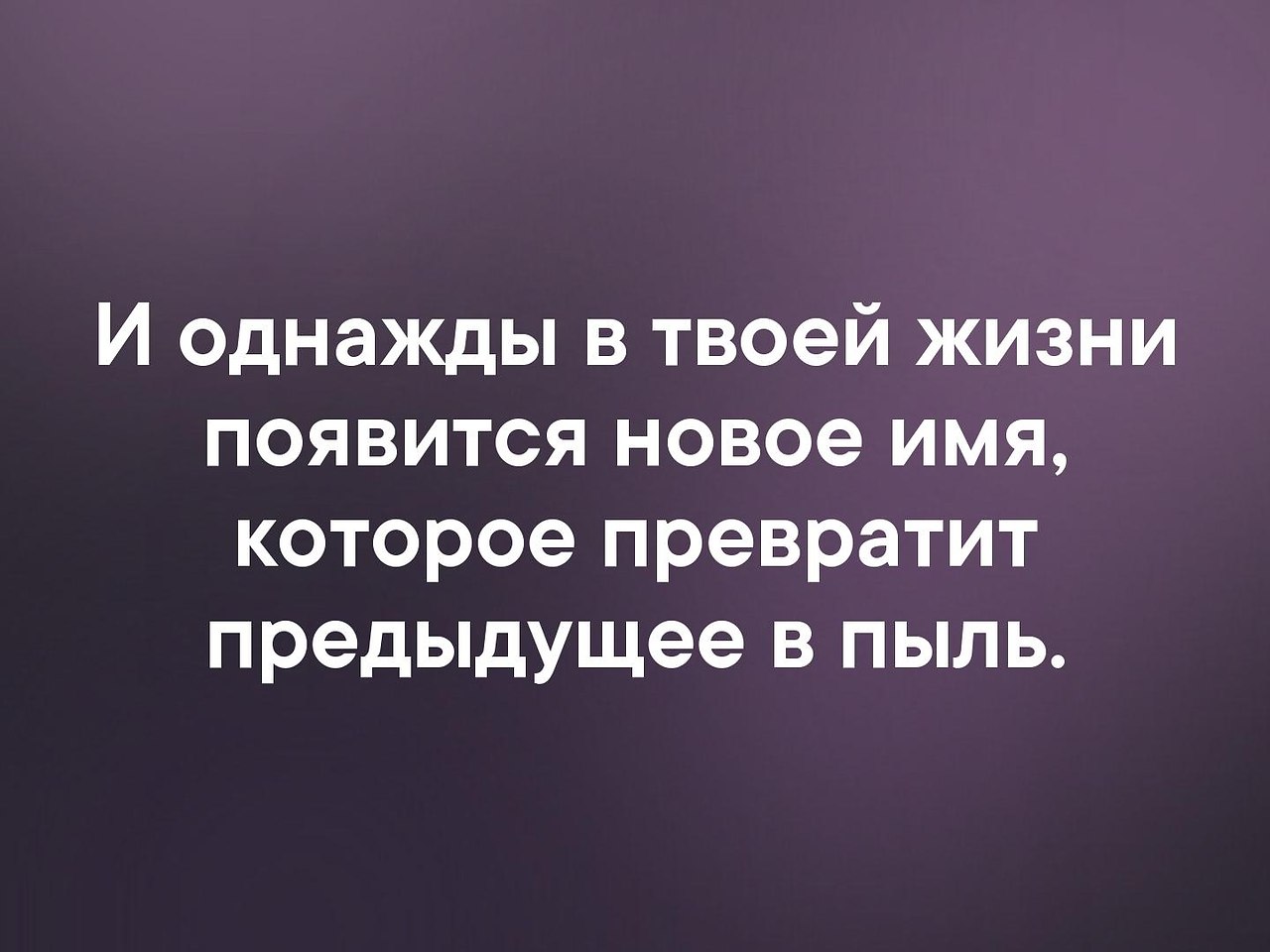 Дать новое имя. И однажды в твоей жизни появится новое имя которое. В твоей жизни появится новое имя которое превратит предыдущее в пыль. Однажды появится имя которое превратит в пыль. Превратит предыдущее в пыль.